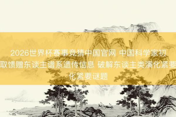 2026世界杯赛事竞猜中国官网 中国科学家初次获取馈赠东谈主谱系遗传信息 破解东谈主类演化紧要谜题