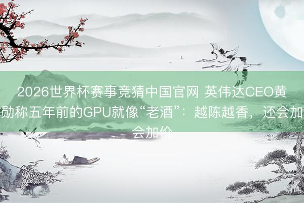 2026世界杯赛事竞猜中国官网 英伟达CEO黄仁勋称五年前的GPU就像“老酒”：越陈越香，还会加价