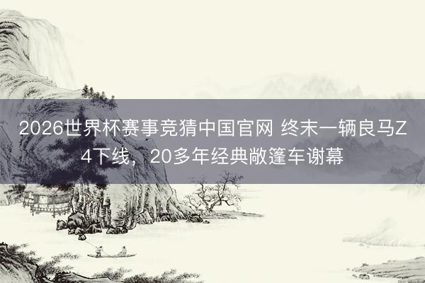 2026世界杯赛事竞猜中国官网 终末一辆良马Z4下线，20多年经典敞篷车谢幕