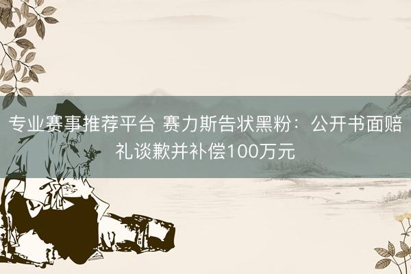 专业赛事推荐平台 赛力斯告状黑粉：公开书面赔礼谈歉并补偿100万元
