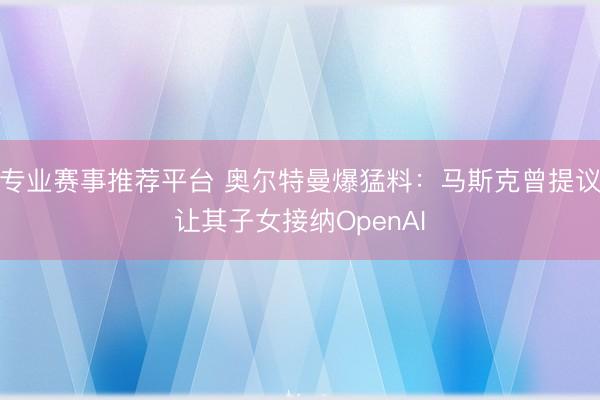 专业赛事推荐平台 奥尔特曼爆猛料：马斯克曾提议让其子女接纳OpenAI