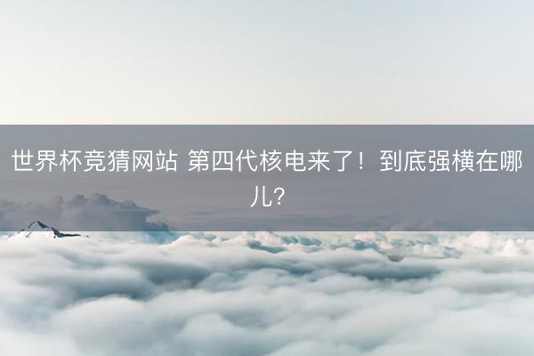 世界杯竞猜网站 第四代核电来了！到底强横在哪儿？