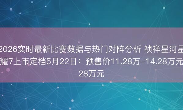 2026实时最新比赛数据与热门对阵分析 祯祥星河星耀7上市定档5月22日：预售价11.28万-14.28万元