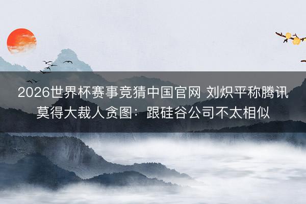 2026世界杯赛事竞猜中国官网 刘炽平称腾讯莫得大裁人贪图：跟硅谷公司不太相似