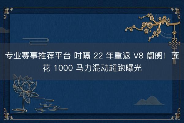 专业赛事推荐平台 时隔 22 年重返 V8 阛阓！莲花 1000 马力混动超跑曝光