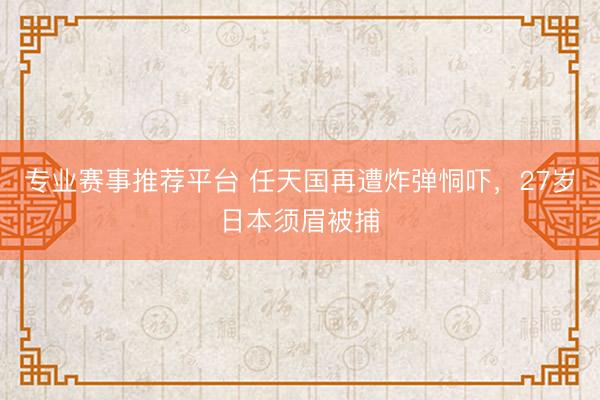 专业赛事推荐平台 任天国再遭炸弹恫吓，27岁日本须眉被捕