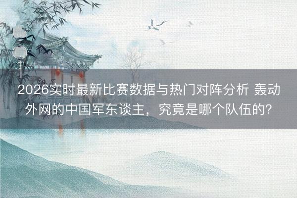 2026实时最新比赛数据与热门对阵分析 轰动外网的中国军东谈主，究竟是哪个队伍的？