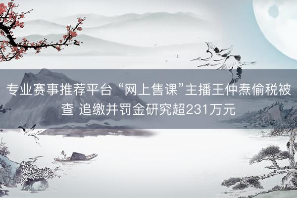 专业赛事推荐平台 “网上售课”主播王仲焘偷税被查 追缴并罚金研究超231万元
