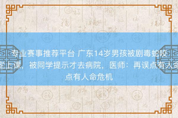 专业赛事推荐平台 广东14岁男孩被剧毒蛇咬后淡定上课，被同学提示才去病院，医师：再误点有人命危机