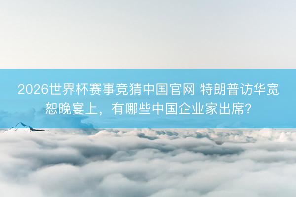 2026世界杯赛事竞猜中国官网 特朗普访华宽恕晚宴上，有哪些中国企业家出席？
