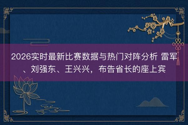 2026实时最新比赛数据与热门对阵分析 雷军、刘强东、王兴兴，布告省长的座上宾