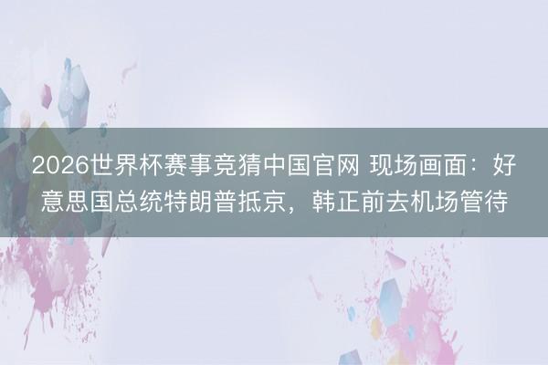 2026世界杯赛事竞猜中国官网 现场画面：好意思国总统特朗普抵京，韩正前去机场管待