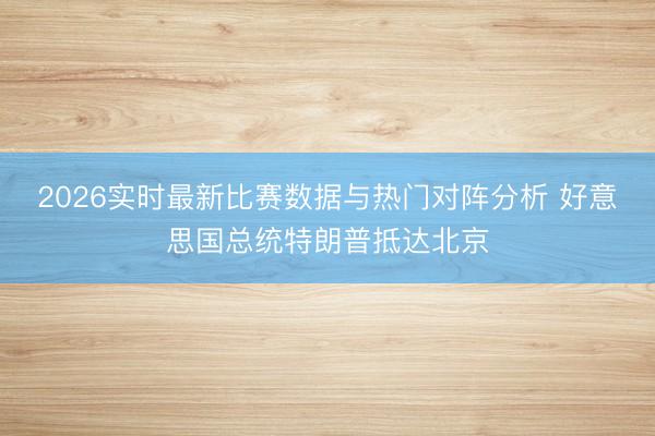 2026实时最新比赛数据与热门对阵分析 好意思国总统特朗普抵达北京