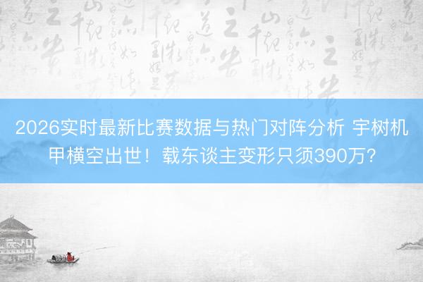 2026实时最新比赛数据与热门对阵分析 宇树机甲横空出世！载东谈主变形只须390万？