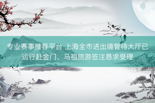 专业赛事推荐平台 上海全市进出境管待大厅已运行赴金门、马祖旅游签注恳求受理