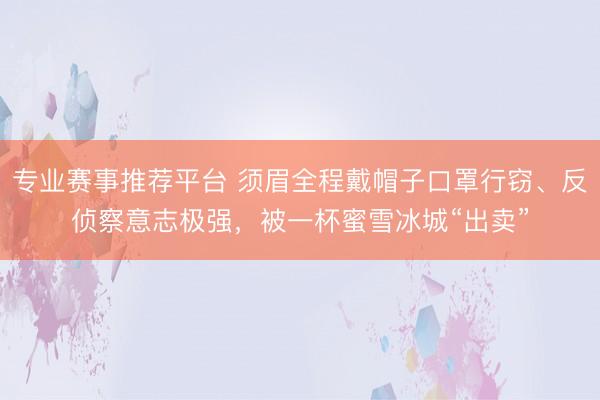 专业赛事推荐平台 须眉全程戴帽子口罩行窃、反侦察意志极强，被一杯蜜雪冰城“出卖”
