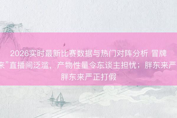 2026实时最新比赛数据与热门对阵分析 冒牌“胖东来”直播间泛滥，产物性量令东谈主担忧；胖东来严正打假