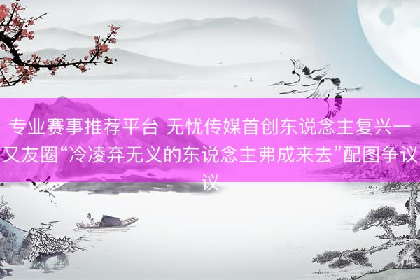 专业赛事推荐平台 无忧传媒首创东说念主复兴一又友圈“冷凌弃无义的东说念主弗成来去”配图争议