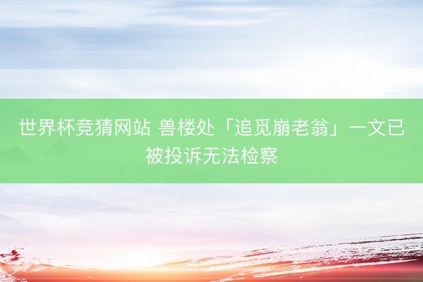 世界杯竞猜网站 兽楼处「追觅崩老翁」一文已被投诉无法检察