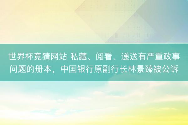 世界杯竞猜网站 私藏、阅看、递送有严重政事问题的册本，中国银行原副行长林景臻被公诉