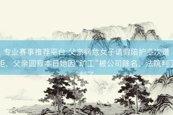 专业赛事推荐平台 父亲病危女子请假陪护多次遭拒，父亲圆寂本日她因“旷工”被公司除名，法院判了
