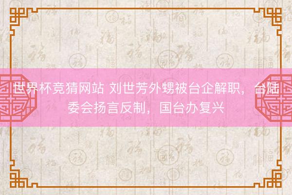 世界杯竞猜网站 刘世芳外甥被台企解职，台陆委会扬言反制，国台办复兴