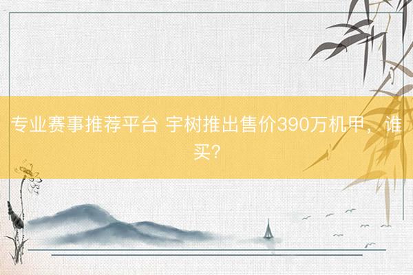 专业赛事推荐平台 宇树推出售价390万机甲，谁买？