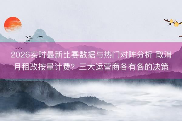 2026实时最新比赛数据与热门对阵分析 取消月租改按量计费？三大运营商各有各的决策