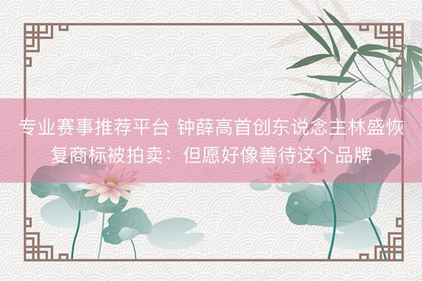专业赛事推荐平台 钟薛高首创东说念主林盛恢复商标被拍卖：但愿好像善待这个品牌