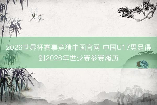2026世界杯赛事竞猜中国官网 中国U17男足得到2026年世少赛参赛履历