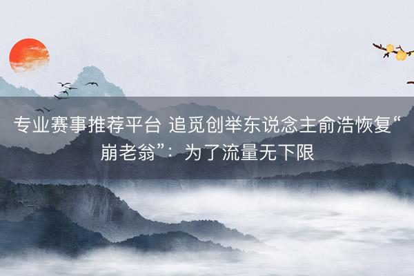 专业赛事推荐平台 追觅创举东说念主俞浩恢复“崩老翁”：为了流量无下限
