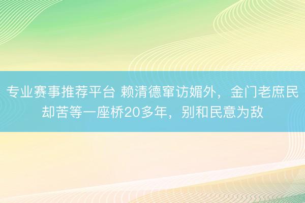 专业赛事推荐平台 赖清德窜访媚外，金门老庶民却苦等一座桥20多年，别和民意为敌