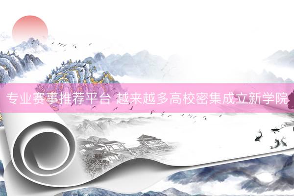 专业赛事推荐平台 越来越多高校密集成立新学院