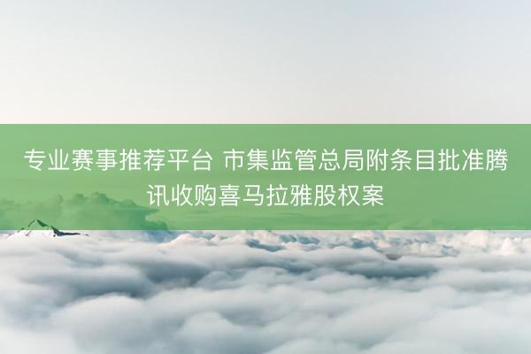 专业赛事推荐平台 市集监管总局附条目批准腾讯收购喜马拉雅股权案