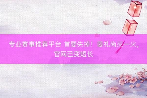 专业赛事推荐平台 首要失掉！姜礼尚灭一火，官网已变短长