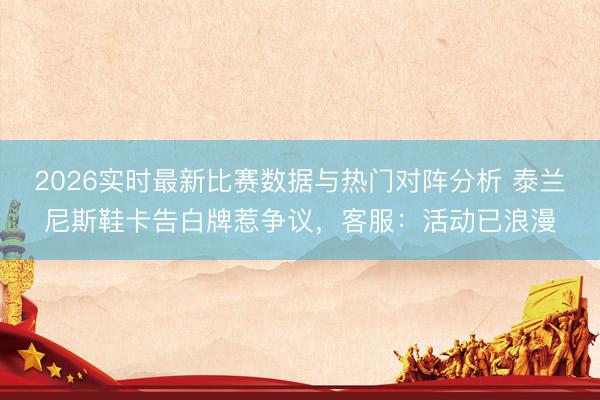 2026实时最新比赛数据与热门对阵分析 泰兰尼斯鞋卡告白牌惹争议，客服：活动已浪漫