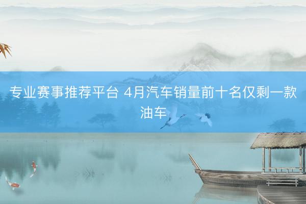 专业赛事推荐平台 4月汽车销量前十名仅剩一款油车