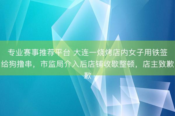 专业赛事推荐平台 大连一烧烤店内女子用铁签给狗撸串，市监局介入后店铺收歇整顿，店主致歉