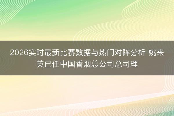 2026实时最新比赛数据与热门对阵分析 姚来英已任中国香烟总公司总司理