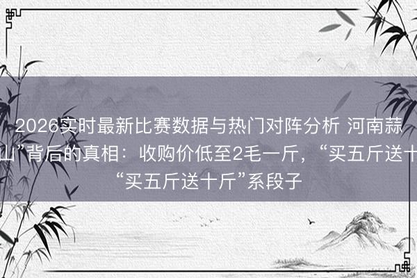 2026实时最新比赛数据与热门对阵分析 河南蒜薹“堆积如山”背后的真相：收购价低至2毛一斤，“买五斤送十斤”系段子