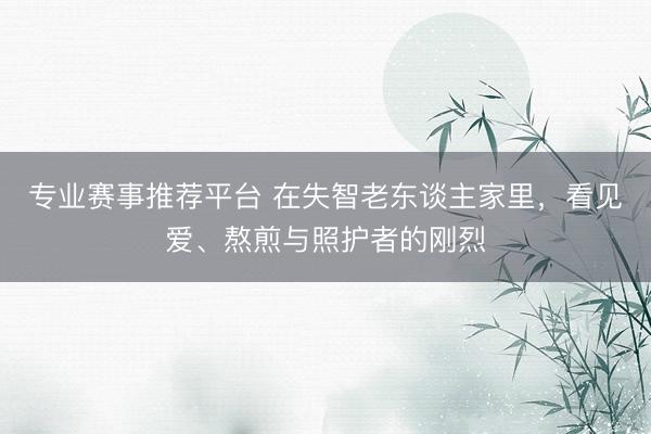 专业赛事推荐平台 在失智老东谈主家里，看见爱、熬煎与照护者的刚烈