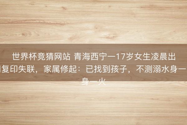 世界杯竞猜网站 青海西宁一17岁女生凌晨出门复印失联，家属修起：已找到孩子，不测溺水身一火