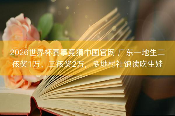 2026世界杯赛事竞猜中国官网 广东一地生二孩奖1万、三孩奖2万，多地村社饱读吹生娃