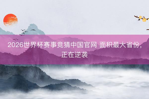 2026世界杯赛事竞猜中国官网 面积最大省份，正在逆袭
