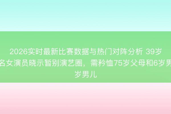 2026实时最新比赛数据与热门对阵分析 39岁着名女演员晓示暂别演艺圈，需矜恤75岁父母和6岁男儿