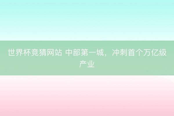 世界杯竞猜网站 中部第一城，冲刺首个万亿级产业