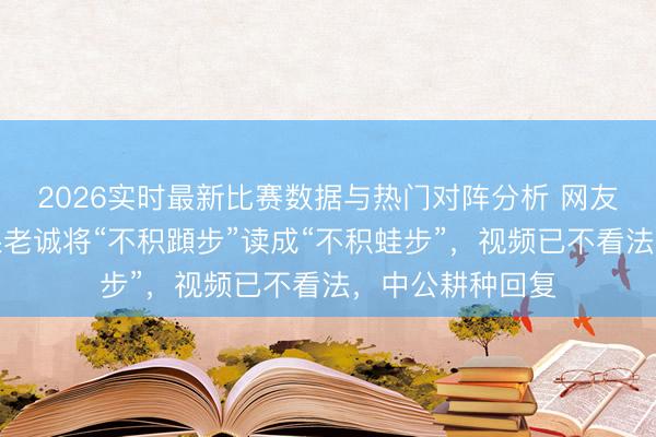 2026实时最新比赛数据与热门对阵分析 网友称中公耕种网课老诚将“不积蹞步”读成“不积蛙步”,视频已不看法,中公耕种回复