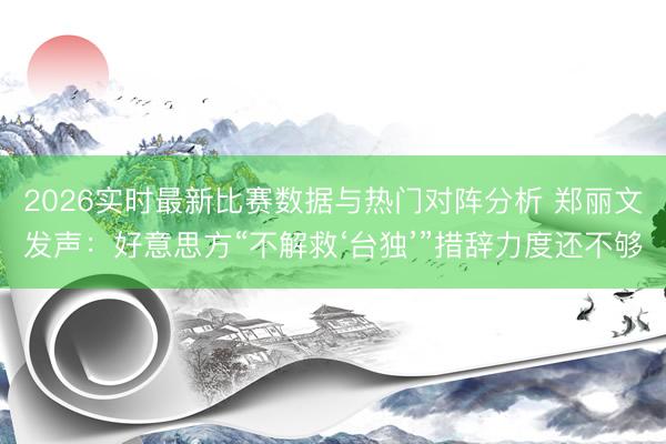 2026实时最新比赛数据与热门对阵分析 郑丽文发声：好意思方“不解救‘台独’”措辞力度还不够