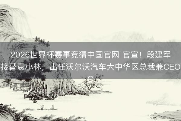 2026世界杯赛事竞猜中国官网 官宣！段建军接替袁小林，出任沃尔沃汽车大中华区总裁兼CEO