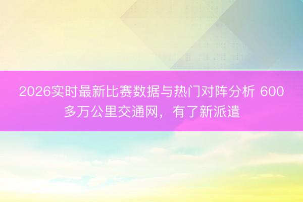 2026实时最新比赛数据与热门对阵分析 600多万公里交通网，有了新派遣